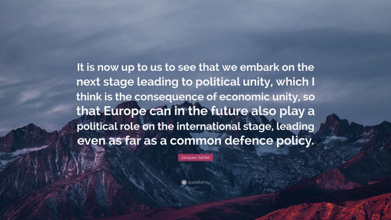 Jacques Santer Quote: “It is now up to us to see that we embark on the next stage leading to political unity, which I think is the consequence of economic unity, so that Europe can in the future also play a political role on the international stage, leading even as far as a common defence policy.”