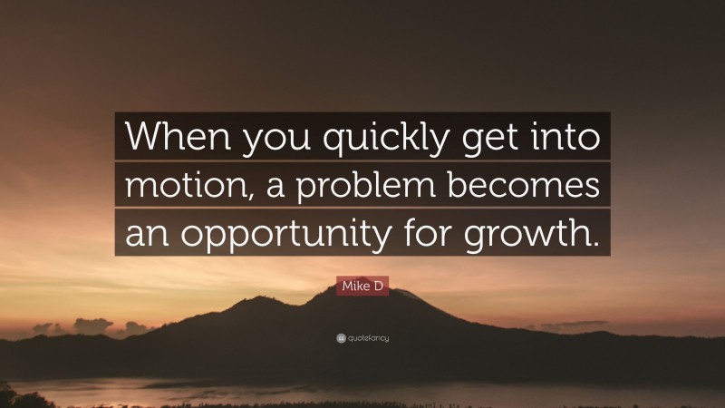 Mike D Quote: “When you quickly get into motion, a problem becomes an opportunity for growth.”