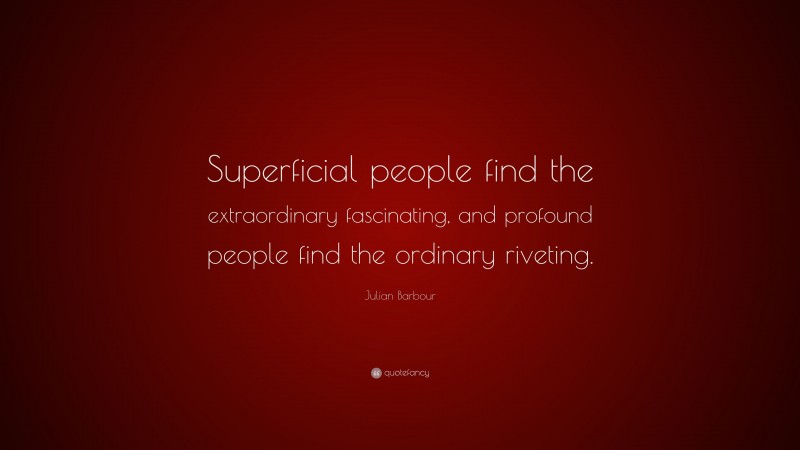 Julian Barbour Quote: “Superficial people find the extraordinary fascinating, and profound people find the ordinary riveting.”