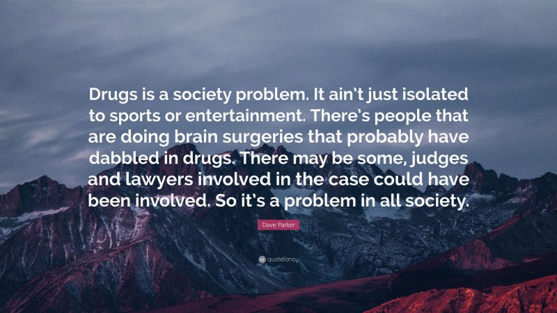 Dave Parker Quote: “Drugs is a society problem. It ain’t just isolated to sports or entertainment. There’s people that are doing brain surgeries that probably have dabbled in drugs. There may be some, judges and lawyers involved in the case could have been involved. So it’s a problem in all society.”