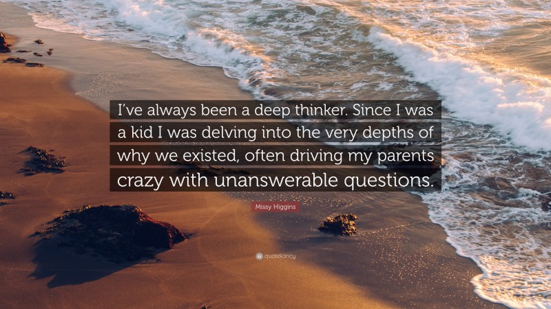 Missy Higgins Quote: “I’ve always been a deep thinker. Since I was a kid I was delving into the very depths of why we existed, often driving my parents crazy with unanswerable questions.”