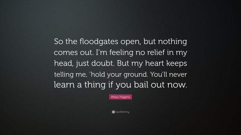Missy Higgins Quote: “So the floodgates open, but nothing comes out. I’m feeling no relief in my head, just doubt. But my heart keeps telling me, ’hold your ground. You’ll never learn a thing if you bail out now.”