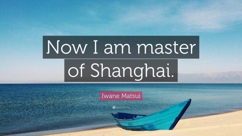 Iwane Matsui Quote: “Now I am master of Shanghai.”