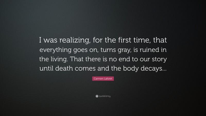 Carmen Laforet Quote: “I was realizing, for the first time, that everything goes on, turns gray, is ruined in the living. That there is no end to our story until death comes and the body decays...”