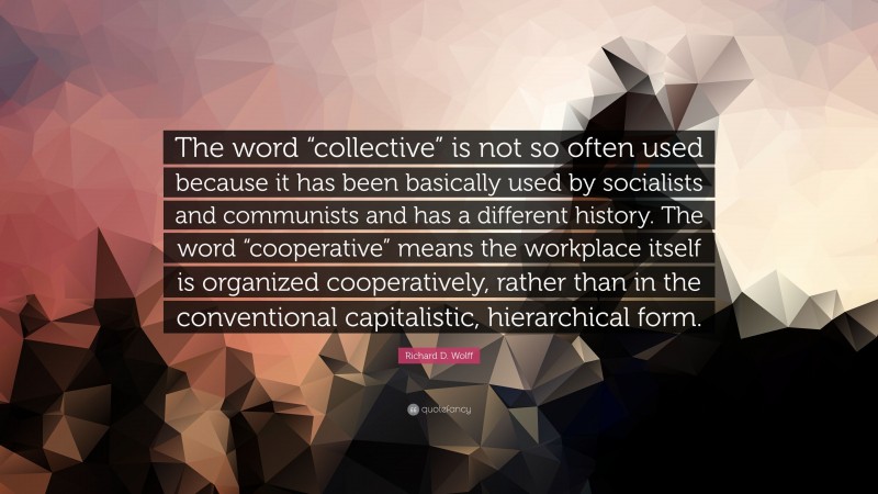 Richard D. Wolff Quote: “The word “collective” is not so often used because it has been basically used by socialists and communists and has a different history. The word “cooperative” means the workplace itself is organized cooperatively, rather than in the conventional capitalistic, hierarchical form.”