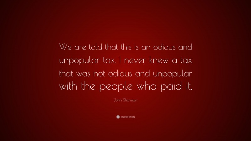 John Sherman Quote: “We are told that this is an odious and unpopular tax. I never knew a tax that was not odious and unpopular with the people who paid it.”