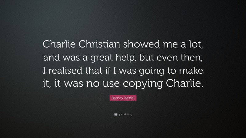 Barney Kessel Quote: “Charlie Christian showed me a lot, and was a great help, but even then, I realised that if I was going to make it, it was no use copying Charlie.”