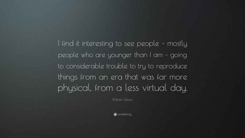 William Gibson Quote: “I find it interesting to see people – mostly people who are younger than I am – going to considerable trouble to try to reproduce things from an era that was far more physical, from a less virtual day.”