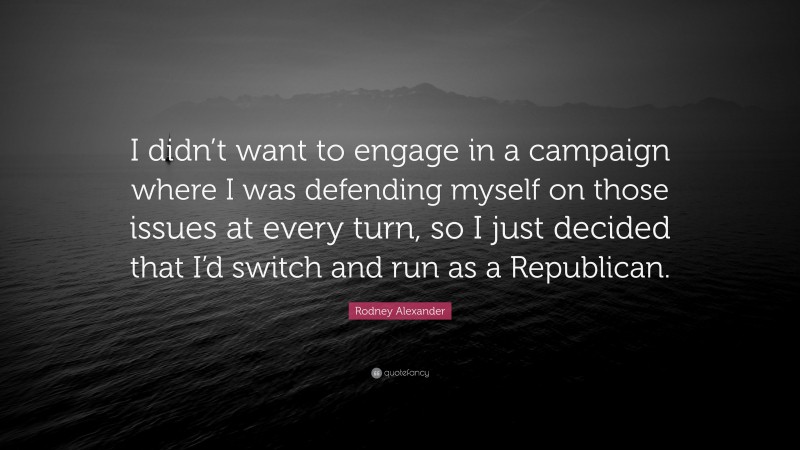 Rodney Alexander Quote: “I didn’t want to engage in a campaign where I was defending myself on those issues at every turn, so I just decided that I’d switch and run as a Republican.”