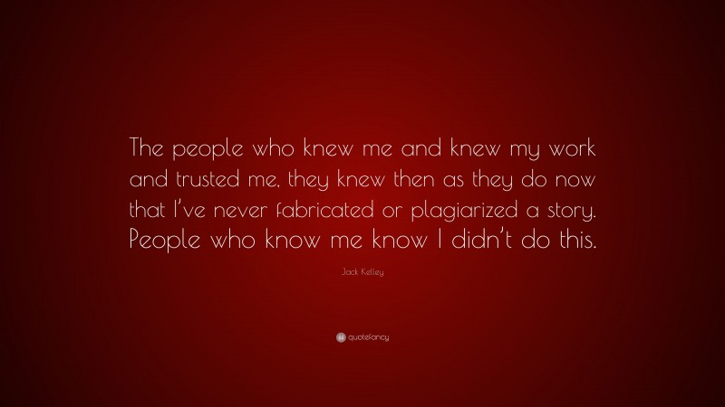 Jack Kelley Quote: “The people who knew me and knew my work and trusted me, they knew then as they do now that I’ve never fabricated or plagiarized a story. People who know me know I didn’t do this.”