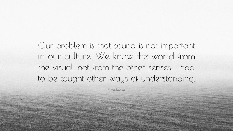 Bernie Krause Quote: “Our problem is that sound is not important in our culture. We know the world from the visual, not from the other senses. I had to be taught other ways of understanding.”