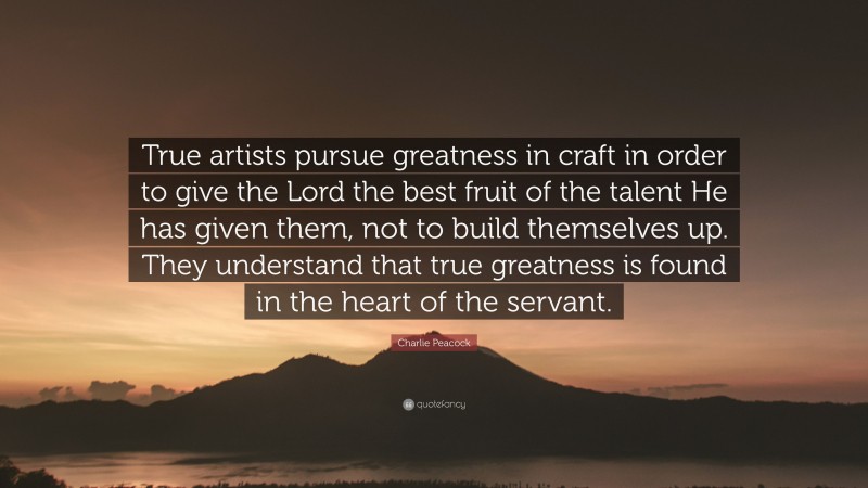 Charlie Peacock Quote: “True artists pursue greatness in craft in order to give the Lord the best fruit of the talent He has given them, not to build themselves up. They understand that true greatness is found in the heart of the servant.”