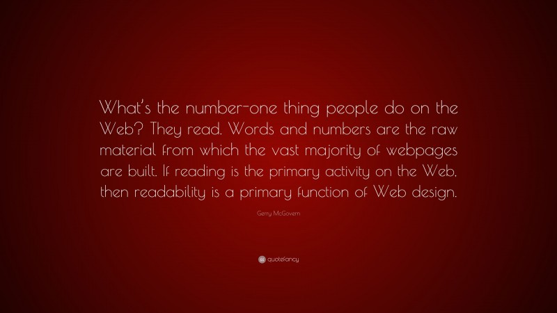 Gerry McGovern Quote: “What’s the number-one thing people do on the Web? They read. Words and numbers are the raw material from which the vast majority of webpages are built. If reading is the primary activity on the Web, then readability is a primary function of Web design.”