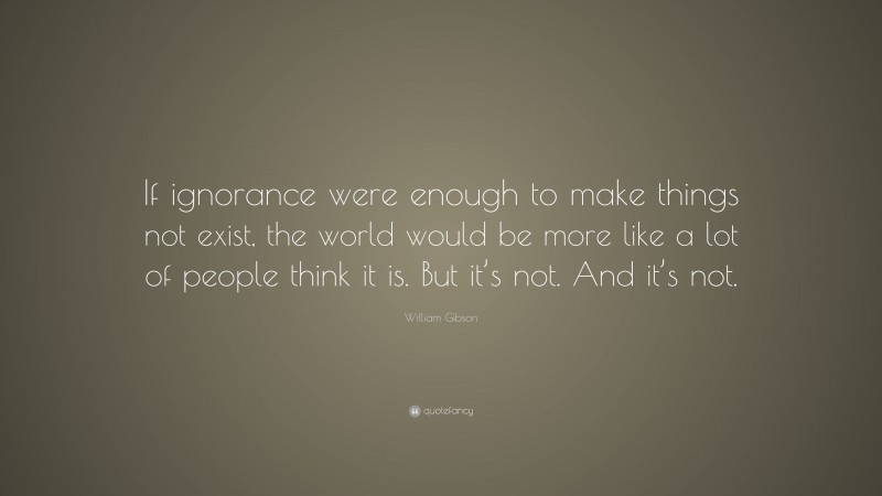 William Gibson Quote: “If ignorance were enough to make things not exist, the world would be more like a lot of people think it is. But it’s not. And it’s not.”