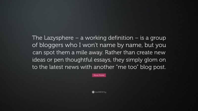 Steve Rubel Quote: “The Lazysphere – a working definition – is a group of bloggers who I won’t name by name, but you can spot them a mile away. Rather than create new ideas or pen thoughtful essays, they simply glom on to the latest news with another “me too” blog post.”