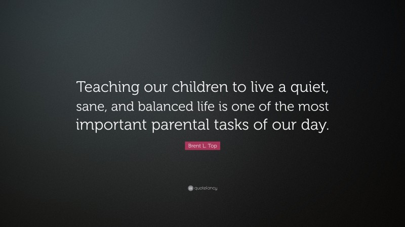 Brent L. Top Quote: “Teaching our children to live a quiet, sane, and balanced life is one of the most important parental tasks of our day.”