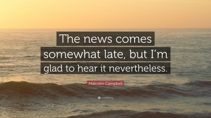 Malcolm Campbell Quote: “The news comes somewhat late, but I’m glad to hear it nevertheless.”