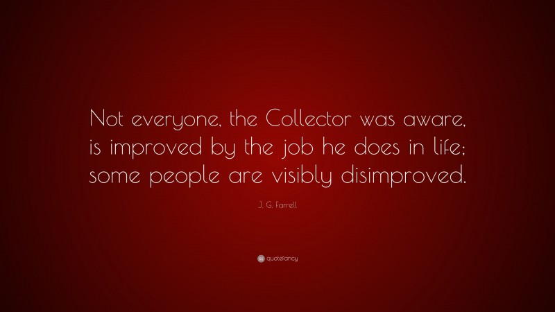 J. G. Farrell Quote: “Not everyone, the Collector was aware, is improved by the job he does in life; some people are visibly disimproved.”
