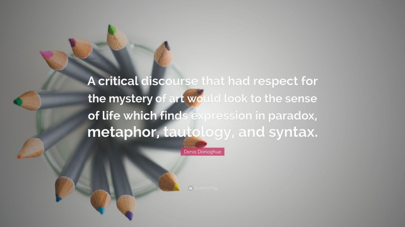 Denis Donoghue Quote: “A critical discourse that had respect for the mystery of art would look to the sense of life which finds expression in paradox, metaphor, tautology, and syntax.”