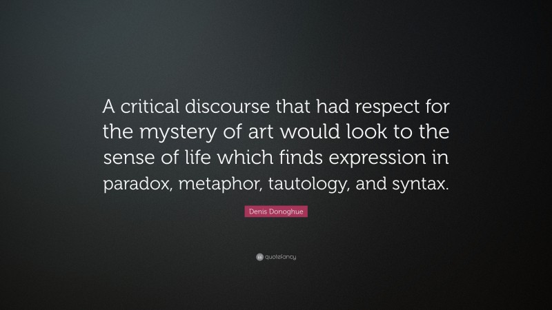Denis Donoghue Quote: “A critical discourse that had respect for the mystery of art would look to the sense of life which finds expression in paradox, metaphor, tautology, and syntax.”