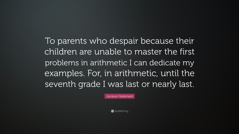 Jacques Hadamard Quote: “To parents who despair because their children are unable to master the first problems in arithmetic I can dedicate my examples. For, in arithmetic, until the seventh grade I was last or nearly last.”
