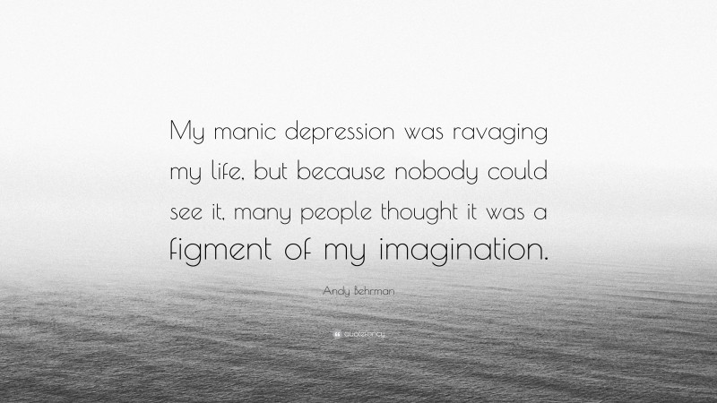 Andy Behrman Quote: “My manic depression was ravaging my life, but because nobody could see it, many people thought it was a figment of my imagination.”