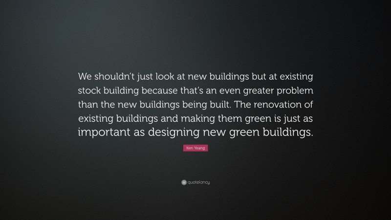 Ken Yeang Quote: “We shouldn’t just look at new buildings but at existing stock building because that’s an even greater problem than the new buildings being built. The renovation of existing buildings and making them green is just as important as designing new green buildings.”