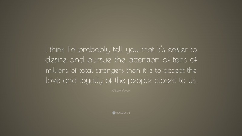 William Gibson Quote: “I think I’d probably tell you that it’s easier to desire and pursue the attention of tens of millions of total strangers than it is to accept the love and loyalty of the people closest to us.”
