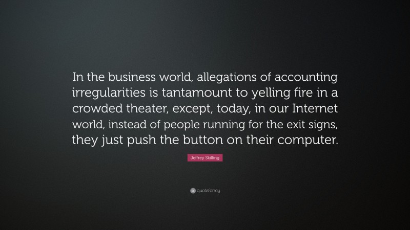 Jeffrey Skilling Quote: “In the business world, allegations of accounting irregularities is tantamount to yelling fire in a crowded theater, except, today, in our Internet world, instead of people running for the exit signs, they just push the button on their computer.”