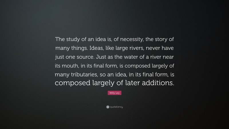 Willy Ley Quote: “The study of an idea is, of necessity, the story of many things. Ideas, like large rivers, never have just one source. Just as the water of a river near its mouth, in its final form, is composed largely of many tributaries, so an idea, in its final form, is composed largely of later additions.”