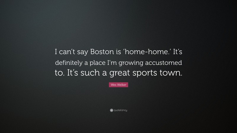 Wes Welker Quote: “I can’t say Boston is ‘home-home.’ It’s definitely a place I’m growing accustomed to. It’s such a great sports town.”