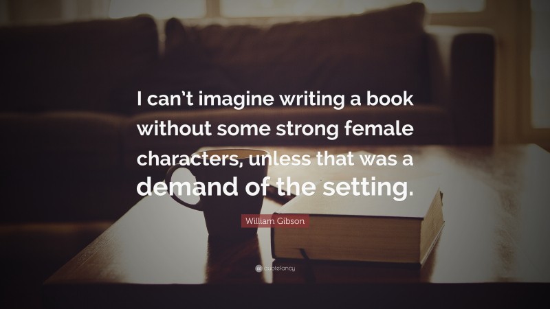 William Gibson Quote: “I can’t imagine writing a book without some strong female characters, unless that was a demand of the setting.”