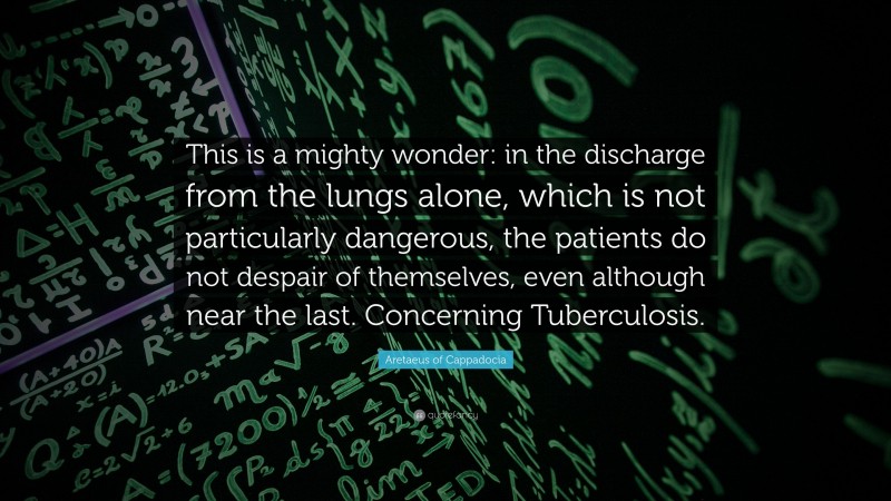 Aretaeus of Cappadocia Quote: “This is a mighty wonder: in the discharge from the lungs alone, which is not particularly dangerous, the patients do not despair of themselves, even although near the last. Concerning Tuberculosis.”