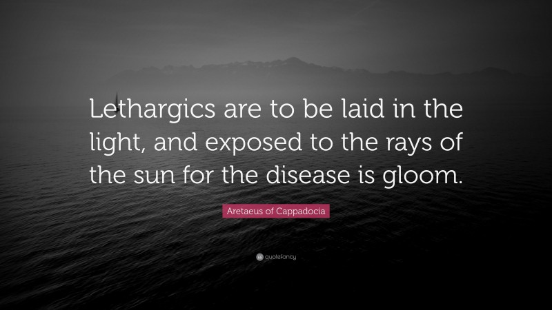 Aretaeus of Cappadocia Quote: “Lethargics are to be laid in the light, and exposed to the rays of the sun for the disease is gloom.”