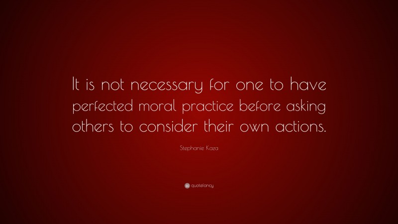 Stephanie Kaza Quote: “It is not necessary for one to have perfected moral practice before asking others to consider their own actions.”