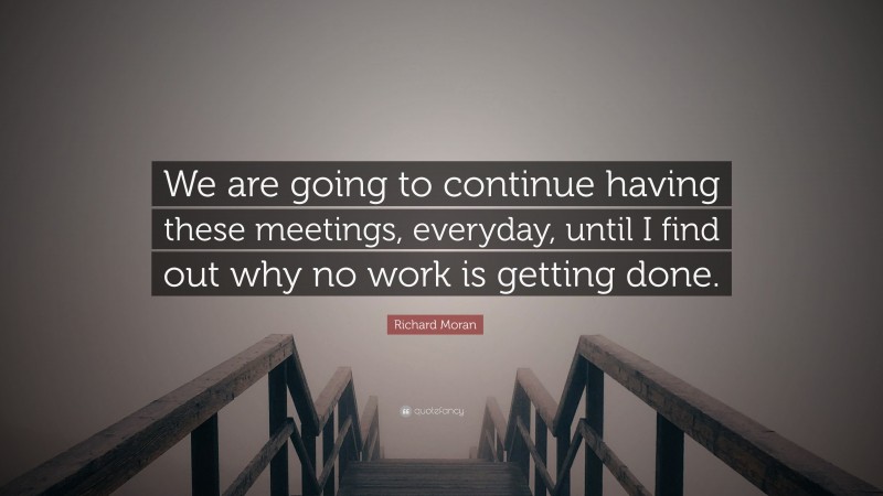 Richard Moran Quote: “We are going to continue having these meetings, everyday, until I find out why no work is getting done.”