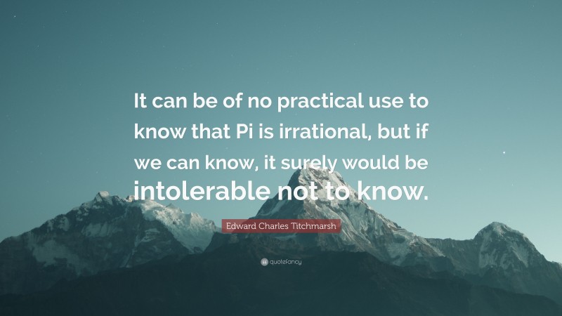 Edward Charles Titchmarsh Quote: “It can be of no practical use to know that Pi is irrational, but if we can know, it surely would be intolerable not to know.”