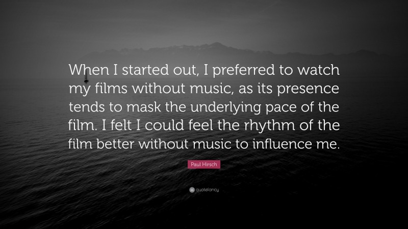 Paul Hirsch Quote: “When I started out, I preferred to watch my films without music, as its presence tends to mask the underlying pace of the film. I felt I could feel the rhythm of the film better without music to influence me.”