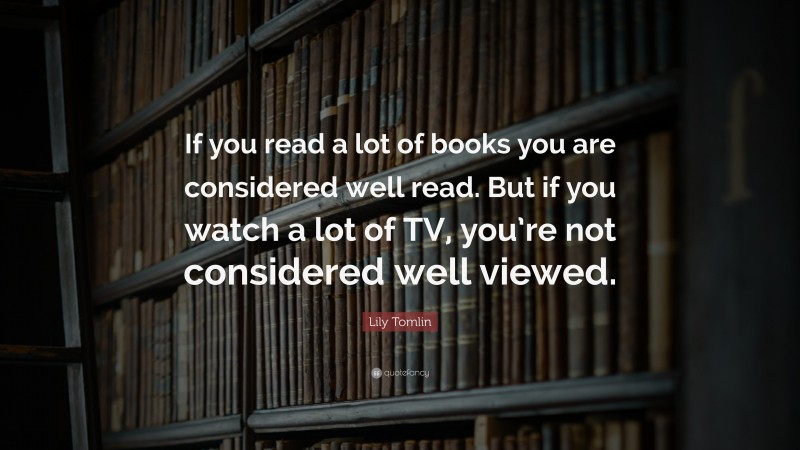 Lily Tomlin Quote: “If you read a lot of books you are considered well read. But if you watch a lot of TV, you’re not considered well viewed.”