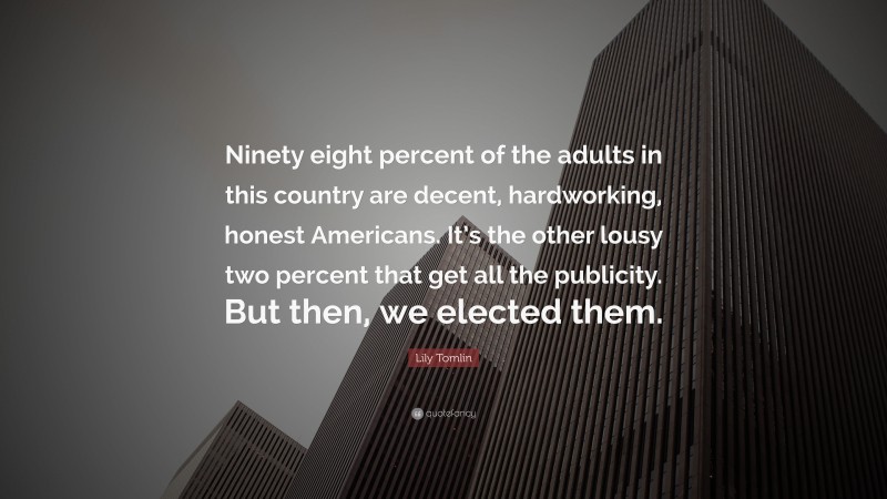 Lily Tomlin Quote: “Ninety eight percent of the adults in this country are decent, hardworking, honest Americans. It’s the other lousy two percent that get all the publicity. But then, we elected them.”