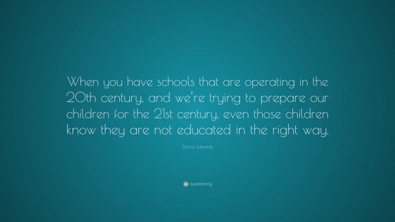 Donna Edwards Quote: “When you have schools that are operating in the 20th century, and we’re trying to prepare our children for the 21st century, even those children know they are not educated in the right way.”