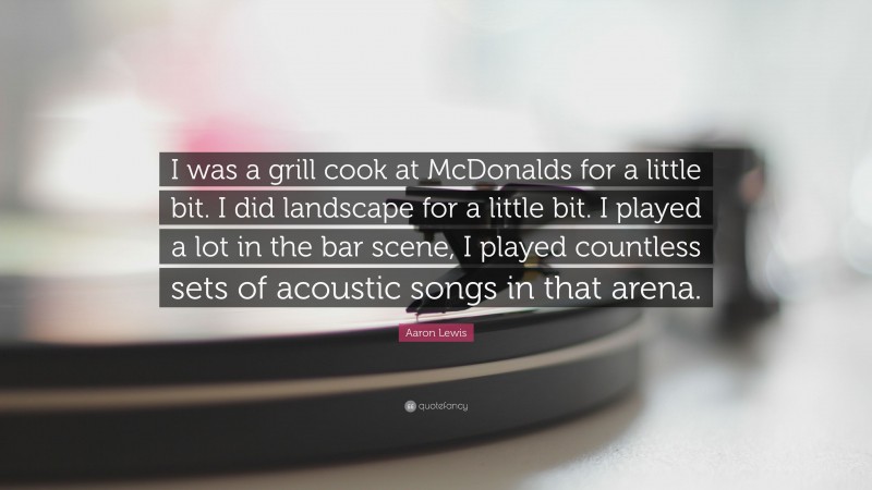 Aaron Lewis Quote: “I was a grill cook at McDonalds for a little bit. I did landscape for a little bit. I played a lot in the bar scene, I played countless sets of acoustic songs in that arena.”