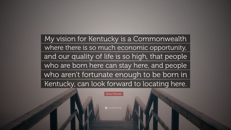 Ernie Fletcher Quote: “My vision for Kentucky is a Commonwealth where there is so much economic opportunity, and our quality of life is so high, that people who are born here can stay here, and people who aren’t fortunate enough to be born in Kentucky, can look forward to locating here.”