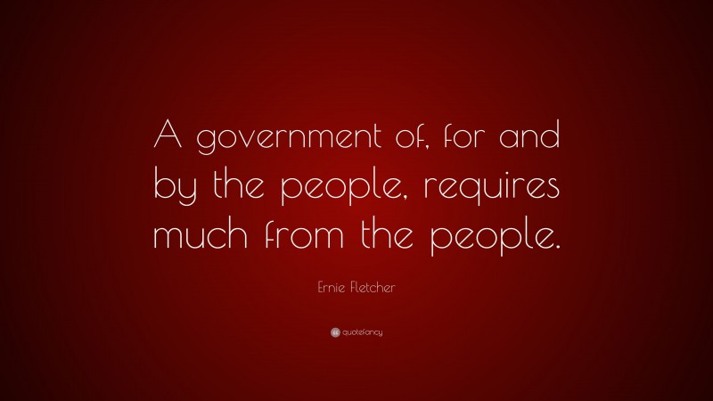 Ernie Fletcher Quote: “A government of, for and by the people, requires much from the people.”