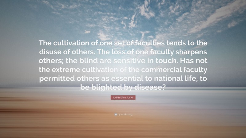 Judith Ellen Foster Quote: “The cultivation of one set of faculties tends to the disuse of others. The loss of one faculty sharpens others; the blind are sensitive in touch. Has not the extreme cultivation of the commercial faculty permitted others as essential to national life, to be blighted by disease?”