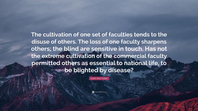 Judith Ellen Foster Quote: “The cultivation of one set of faculties tends to the disuse of others. The loss of one faculty sharpens others; the blind are sensitive in touch. Has not the extreme cultivation of the commercial faculty permitted others as essential to national life, to be blighted by disease?”
