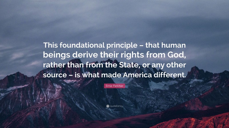 Ernie Fletcher Quote: “This foundational principle – that human beings derive their rights from God, rather than from the State, or any other source – is what made America different.”