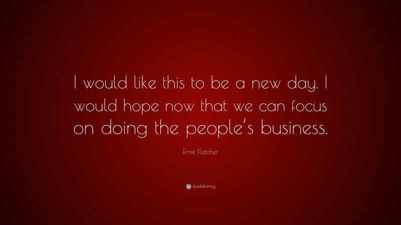 Ernie Fletcher Quote: “I would like this to be a new day. I would hope now that we can focus on doing the people’s business.”