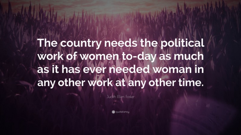 Judith Ellen Foster Quote: “The country needs the political work of women to-day as much as it has ever needed woman in any other work at any other time.”