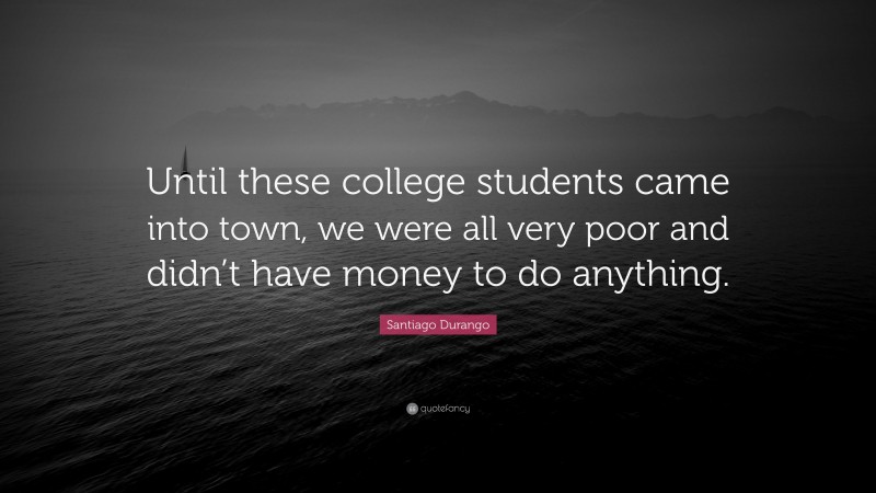 Santiago Durango Quote: “Until these college students came into town, we were all very poor and didn’t have money to do anything.”
